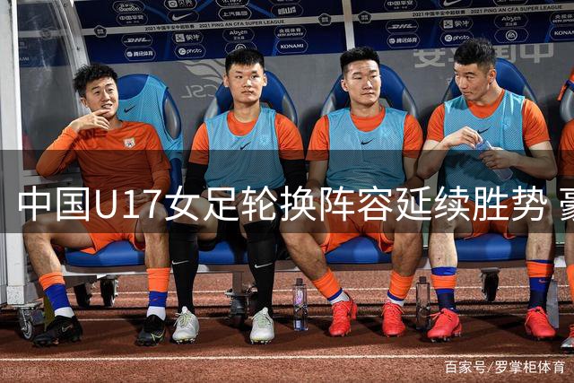 中国U17女足轮换阵容延续胜势 豪取三连胜佳绩