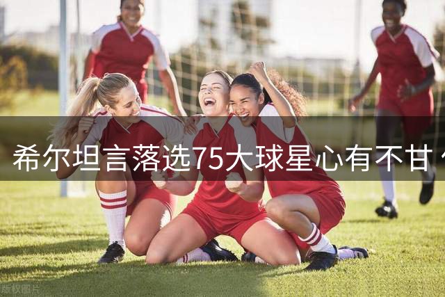 希尔坦言落选75大球星心有不甘 伤病阻碍巅峰路