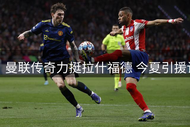 曼联传奇力挺拉什福德 今夏引援计划曝光