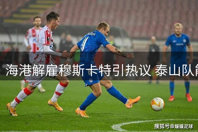 海港解雇穆斯卡特引热议 泰山队能否接纳成悬念
