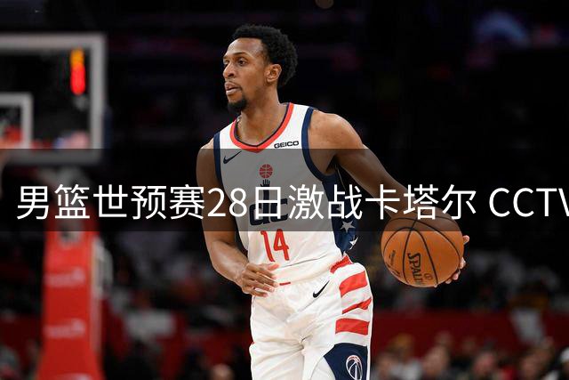 男篮世预赛28日激战卡塔尔 CCTV5全程直播焦点对决