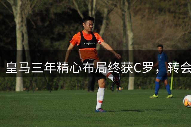 皇马三年精心布局终获C罗，转会大战步步为营