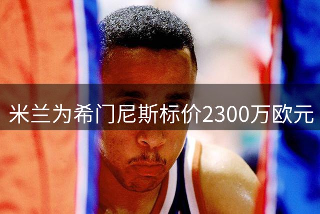 米兰为希门尼斯标价2300万欧元 多名边缘球员将被清洗