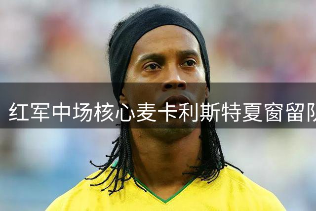 红军中场核心麦卡利斯特夏窗留队前景分析