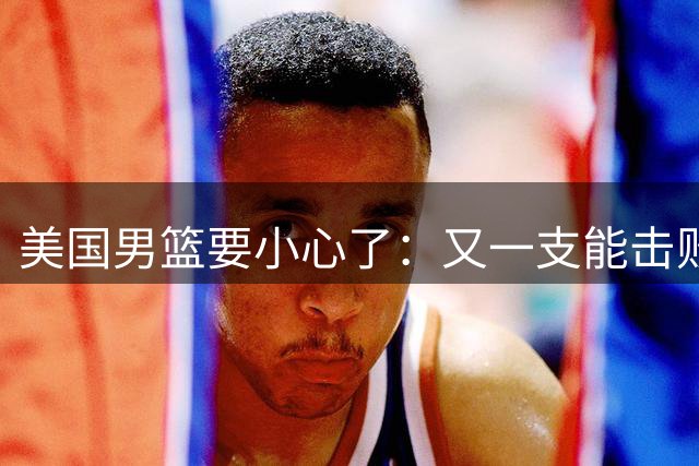 美国男篮要小心了：又一支能击败你们的球队诞生了