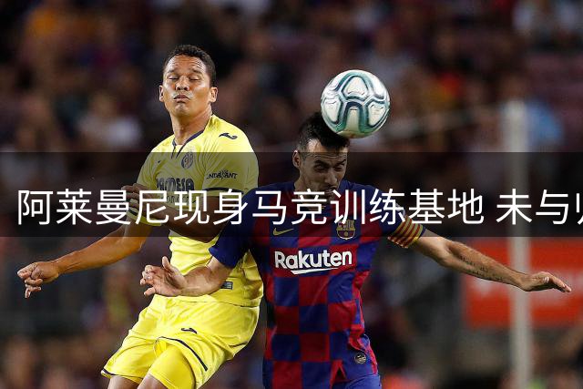 阿莱曼尼现身马竞训练基地 未与归队的阿尔瓦雷斯交流