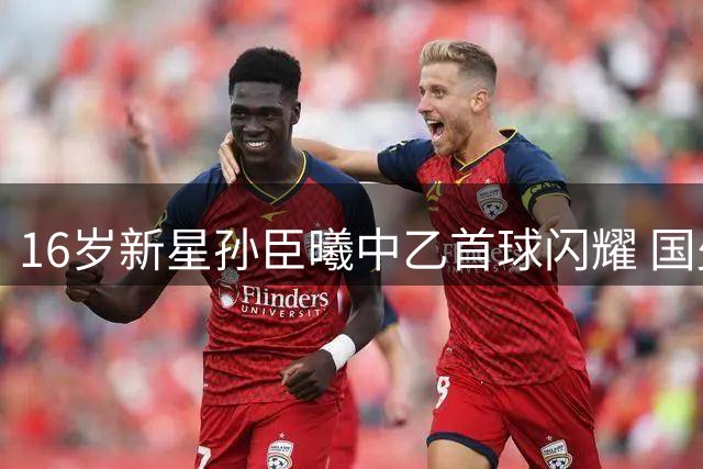 16岁新星孙臣曦中乙首球闪耀 国少小将未来可期